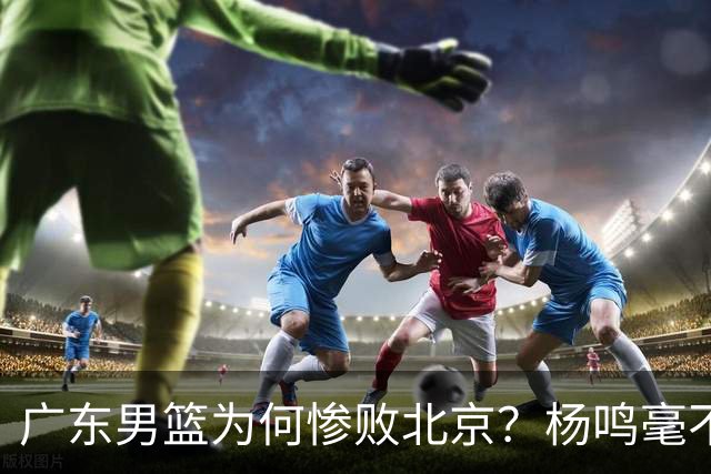 广东男篮为何惨败北京？杨鸣毫不留情一针见血！球迷想念杜锋！